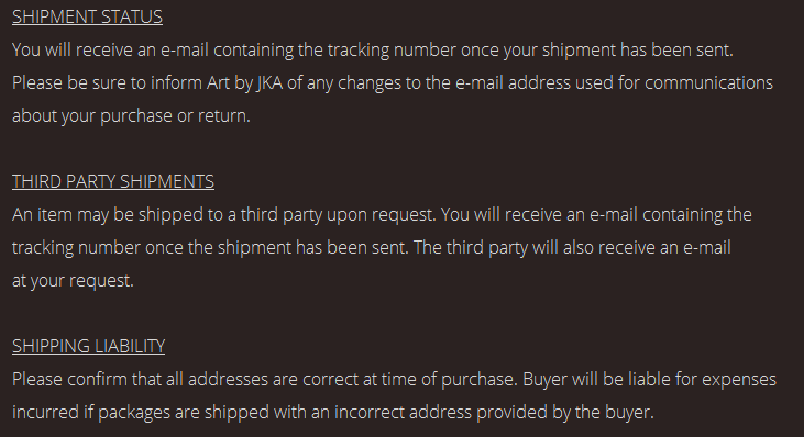 SHIPMENT STATUS. You will receive an e-mail containing the tracking number once your shipment has been sent. Please be sure to inform Art by JKA of any changes to the e-mail address used for communications about your purchase or return. THIRD PARTY SHIPMENTS. An item may be shipped to a third party upon request. You will receive an e-mail containing the tracking number once the shipment has been sent. The third party will also receive an e-mail at your request. SHIPPING LIABILITY. Please confirm that all addresses are correct at time of purchase. Buyer will be liable for expenses incurred if packages are shipped with an incorrect address provided by the buyer.